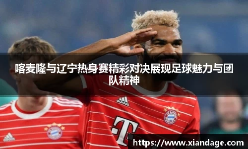 喀麦隆与辽宁热身赛精彩对决展现足球魅力与团队精神